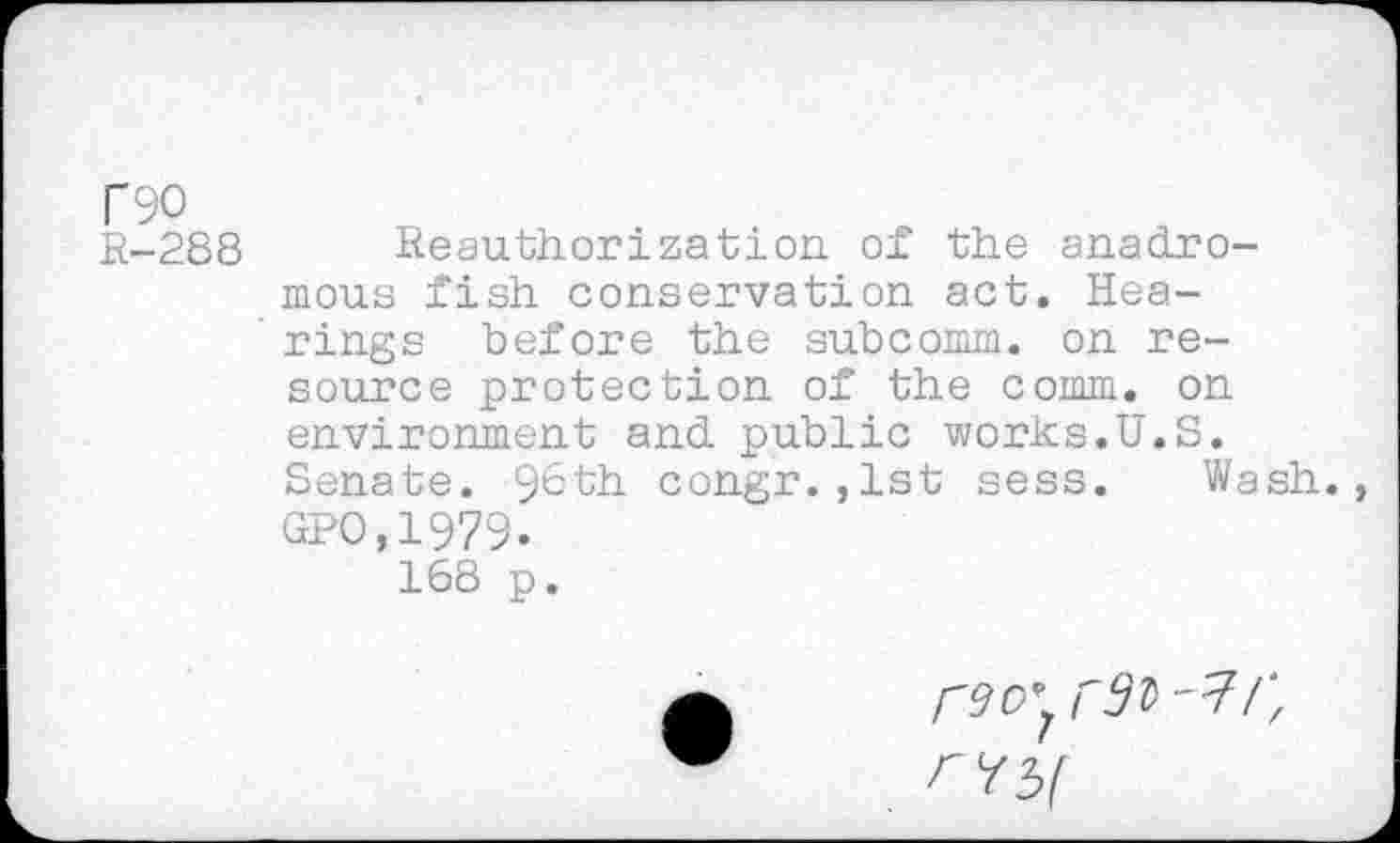 ﻿T90
R-288 Reauthorization of the anadromous fish conservation act. Hea-' rings before the subcomm, on resource protection of the comm, on environment and public works.U.S. Senate. 9^th congr.,lst sess. Wash., GPO.1979.
168 p.